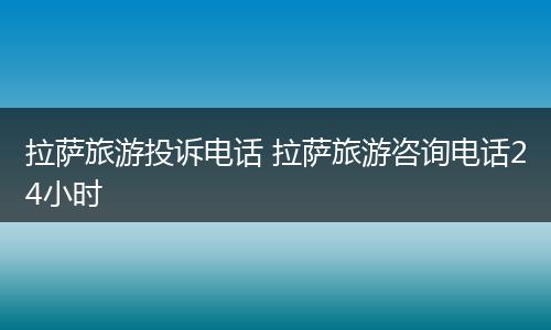 拉萨旅游投诉电话 拉萨旅游咨询电话24小时