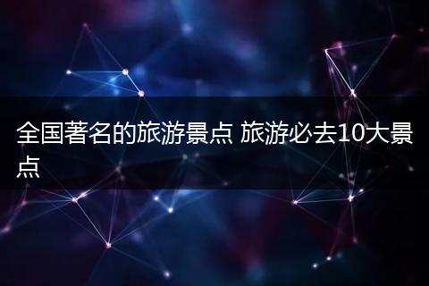 全国著名的旅游景点 旅游必去10大景点