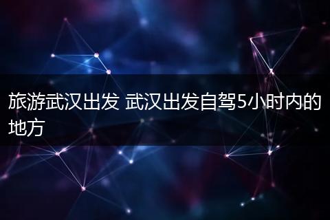 旅游武汉出发 武汉出发自驾5小时内的地方
