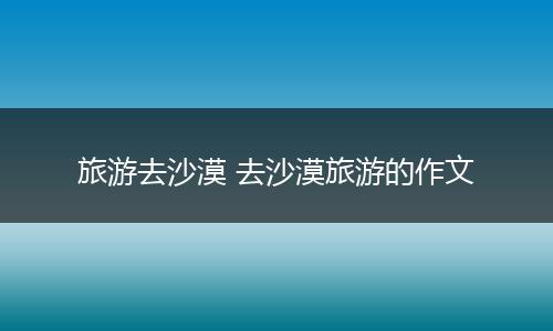 旅游去沙漠 去沙漠旅游的作文