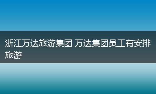 浙江万达旅游集团 万达集团员工有安排旅游
