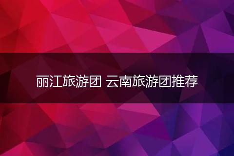丽江旅游团 云南旅游团推荐