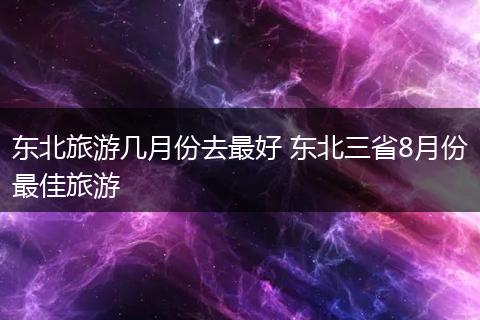 东北旅游几月份去最好 东北三省8月份最佳旅游
