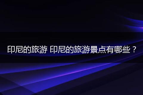 印尼的旅游 印尼的旅游景点有哪些？