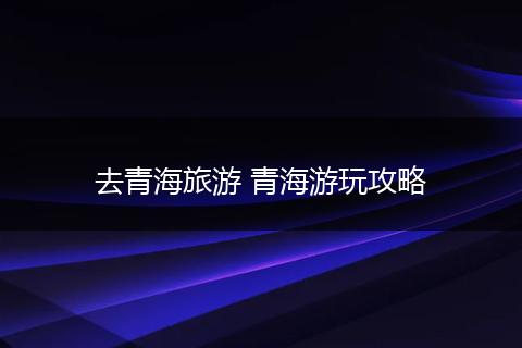 去青海旅游 青海游玩攻略