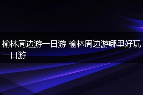榆林周边游一日游 榆林周边游哪里好玩一日游