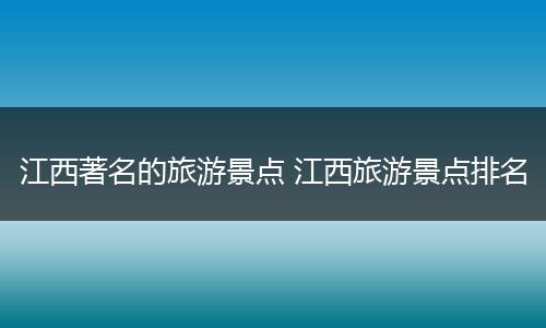 江西著名的旅游景点 江西旅游景点排名
