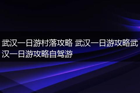武汉一日游村落攻略 武汉一日游攻略武汉一日游攻略自驾游