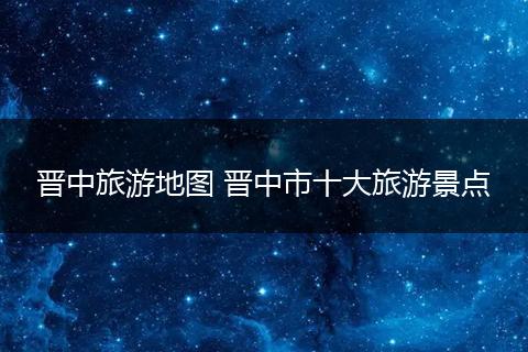 晋中旅游地图 晋中市十大旅游景点