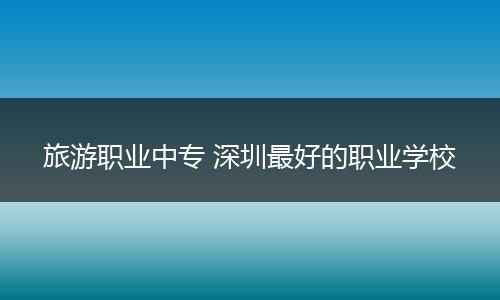 旅游职业中专 深圳最好的职业学校