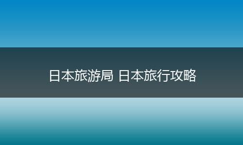 日本旅游局 日本旅行攻略