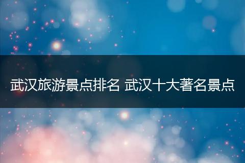 武汉旅游景点排名 武汉十大著名景点
