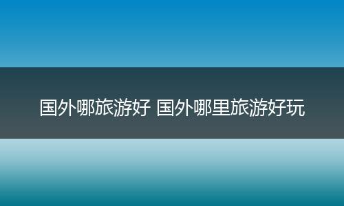 国外哪旅游好 国外哪里旅游好玩
