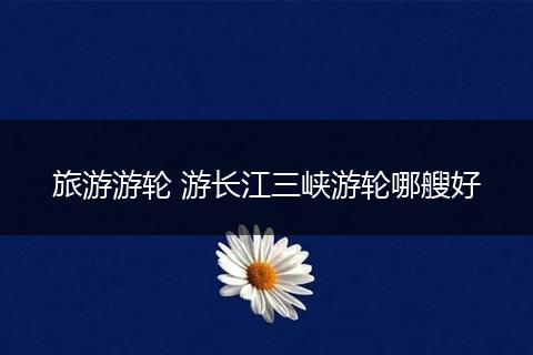 旅游游轮 游长江三峡游轮哪艘好