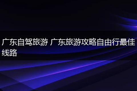广东自驾旅游 广东旅游攻略自由行最佳线路