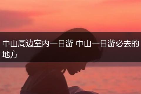 中山周边室内一日游 中山一日游必去的地方