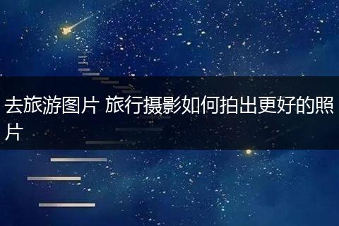 去旅游图片 旅行摄影如何拍出更好的照片