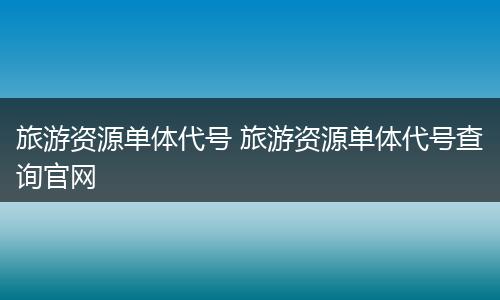 旅游资源单体代号 旅游资源单体代号查询官网