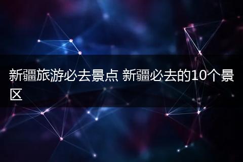 新疆旅游必去景点 新疆必去的10个景区