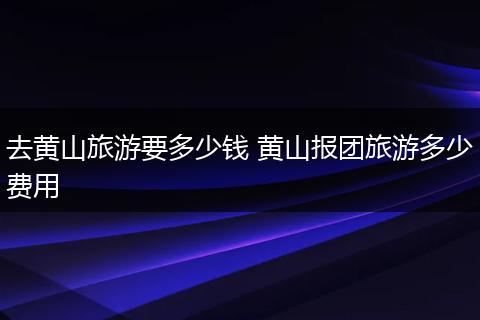 去黄山旅游要多少钱 黄山报团旅游多少费用