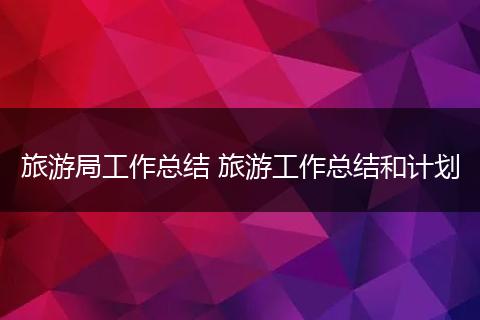 旅游局工作总结 旅游工作总结和计划