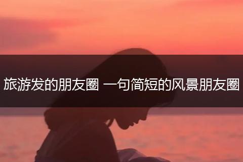 旅游发的朋友圈 一句简短的风景朋友圈