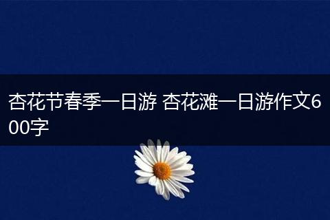 杏花节春季一日游 杏花滩一日游作文600字