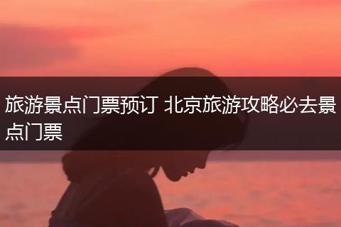 旅游景点门票预订 北京旅游攻略必去景点门票