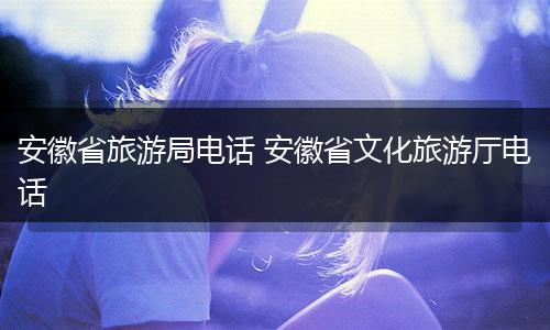 安徽省旅游局电话 安徽省文化旅游厅电话
