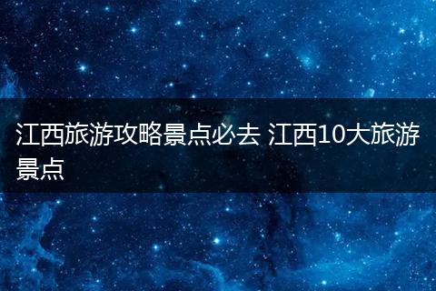 江西旅游攻略景点必去 江西10大旅游景点