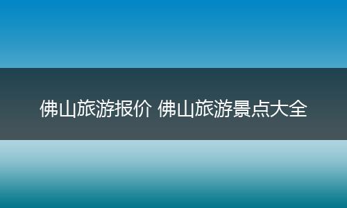 佛山旅游报价 佛山旅游景点大全