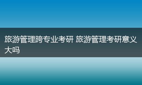 旅游管理跨专业考研 旅游管理考研意义大吗