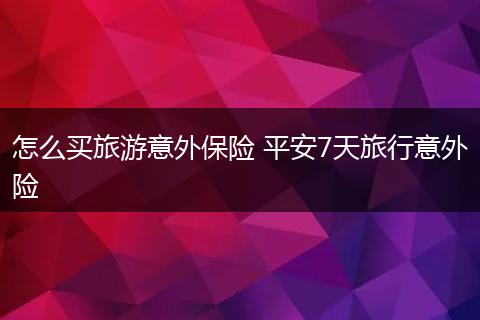 怎么买旅游意外保险 平安7天旅行意外险