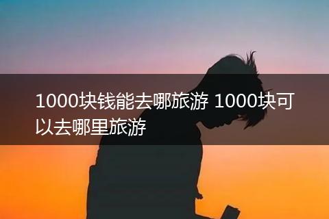 1000块钱能去哪旅游 1000块可以去哪里旅游