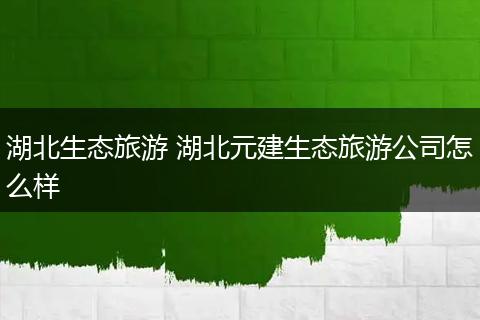 湖北生态旅游 湖北元建生态旅游公司怎么样
