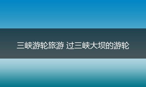 三峡游轮旅游 过三峡大坝的游轮