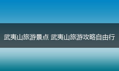 武夷山旅游景点 武夷山旅游攻略自由行