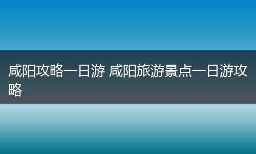 咸阳攻略一日游 咸阳旅游景点一日游攻略