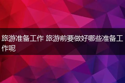 旅游准备工作 旅游前要做好哪些准备工作呢