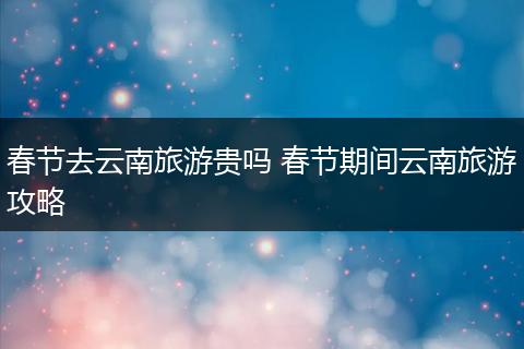 春节去云南旅游贵吗 春节期间云南旅游攻略