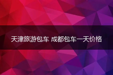 天津旅游包车 成都包车一天价格