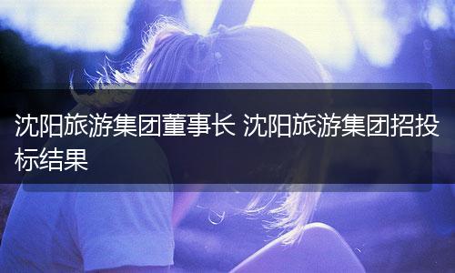 沈阳旅游集团董事长 沈阳旅游集团招投标结果