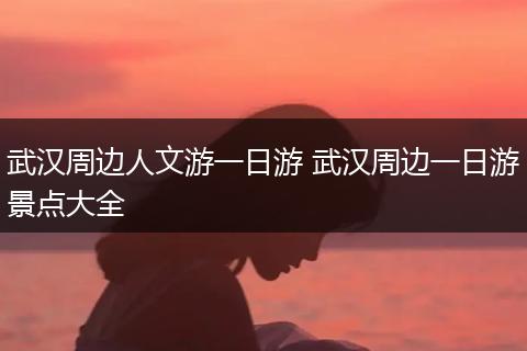 武汉周边人文游一日游 武汉周边一日游景点大全