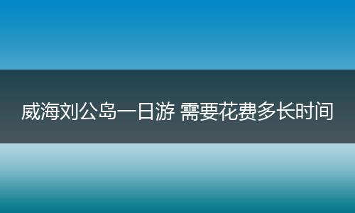 威海刘公岛一日游 需要花费多长时间