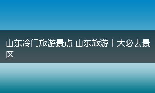 山东冷门旅游景点 山东旅游十大必去景区