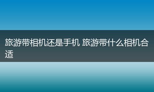 旅游带相机还是手机 旅游带什么相机合适