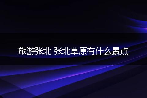 旅游张北 张北草原有什么景点
