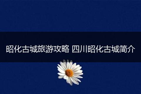 昭化古城旅游攻略 四川昭化古城简介