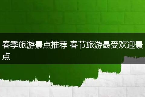春季旅游景点推荐 春节旅游最受欢迎景点