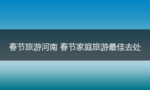 春节旅游河南 春节家庭旅游最佳去处